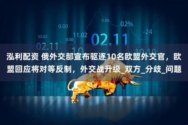泓利配资 俄外交部宣布驱逐10名欧盟外交官，欧盟回应将对等反制，外交战升级_双方_分歧_问题