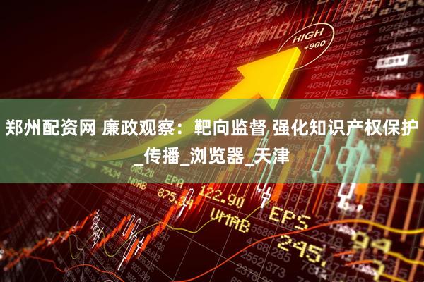 郑州配资网 廉政观察：靶向监督 强化知识产权保护_传播_浏览器_天津