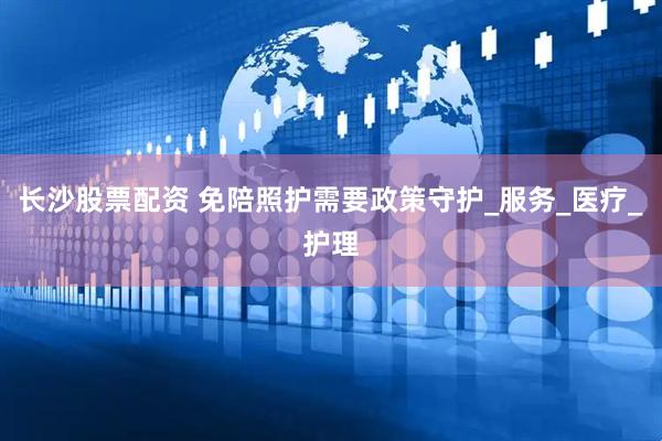长沙股票配资 免陪照护需要政策守护_服务_医疗_护理