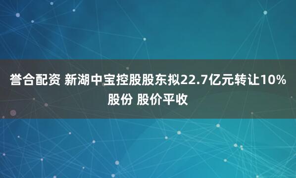 誉合配资 新湖中宝控股股东拟22.7亿元转让10%股份 股价平收