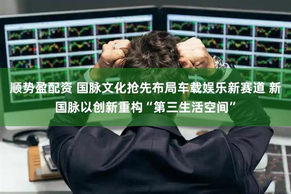 顺势盈配资 国脉文化抢先布局车载娱乐新赛道 新国脉以创新重构“第三生活空间”