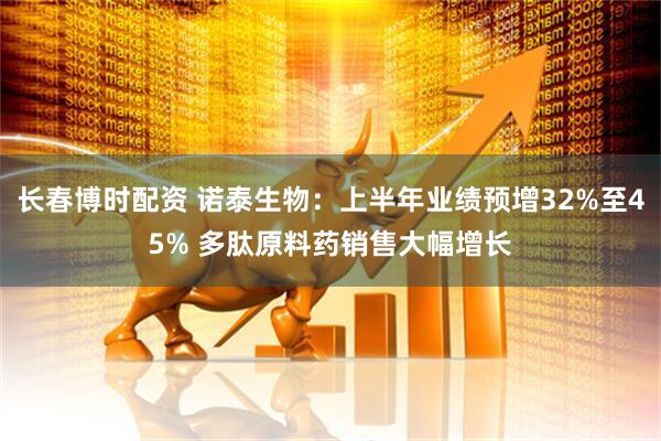 长春博时配资 诺泰生物：上半年业绩预增32%至45% 多肽原料药销售大幅增长