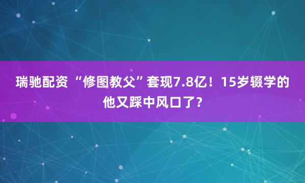 瑞驰配资 “修图教父”套现7.8亿！15岁辍学的他又踩中风口了？