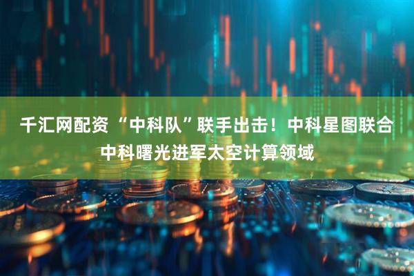 千汇网配资 “中科队”联手出击！中科星图联合中科曙光进军太空计算领域