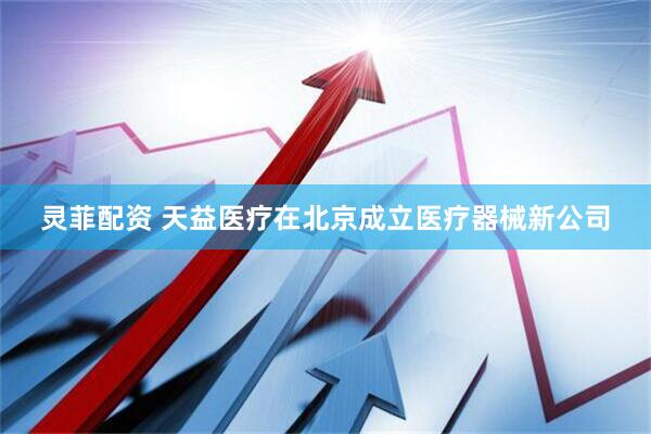 灵菲配资 天益医疗在北京成立医疗器械新公司