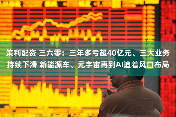 策利配资 三六零：三年多亏超40亿元、三大业务持续下滑 新能源车、元宇宙再到AI追着风口布局