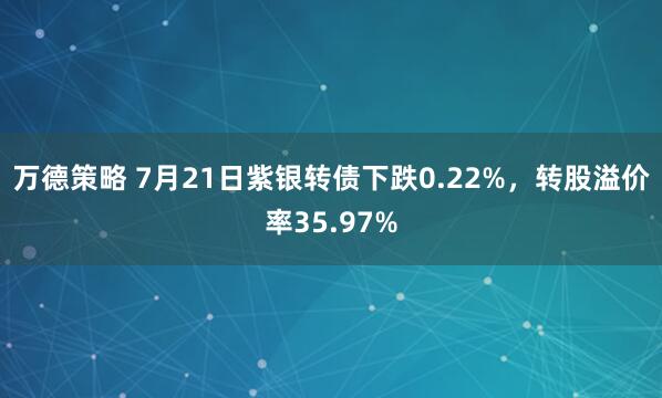 万德策略 7月21日紫银转债下跌0.22%，转股溢价率35.97%