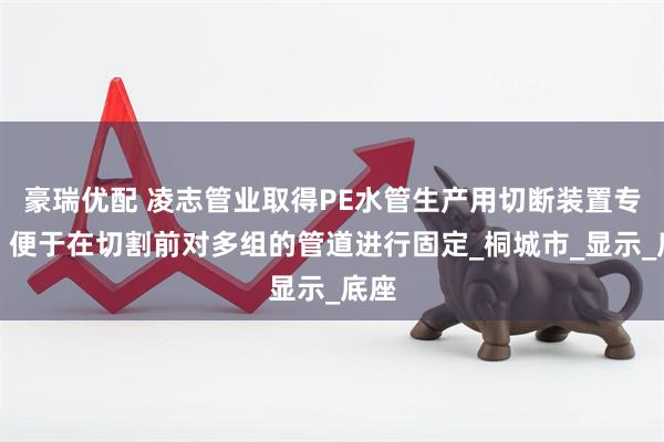 豪瑞优配 凌志管业取得PE水管生产用切断装置专利，便于在切割前对多组的管道进行固定_桐城市_显示_底座