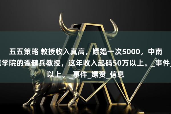 五五策略 教授收入真高，嫖娼一次5000，中南大学湘雅医学院的谭健兵教授，这年收入起码50万以上。_事件_嫖资_信息
