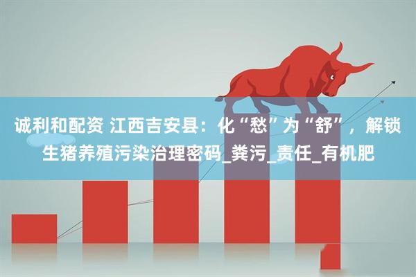 诚利和配资 江西吉安县：化“愁”为“舒”，解锁生猪养殖污染治理密码_粪污_责任_有机肥