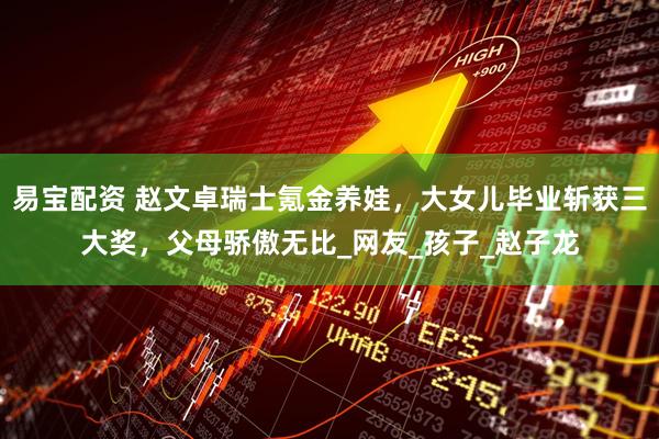 易宝配资 赵文卓瑞士氪金养娃，大女儿毕业斩获三大奖，父母骄傲无比_网友_孩子_赵子龙