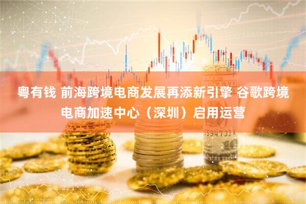 粤有钱 前海跨境电商发展再添新引擎 谷歌跨境电商加速中心（深圳）启用运营