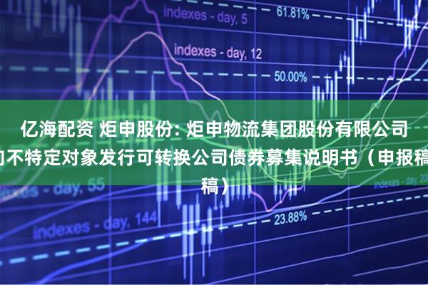 亿海配资 炬申股份: 炬申物流集团股份有限公司向不特定对象发行可转换公司债券募集说明书(申报稿)
