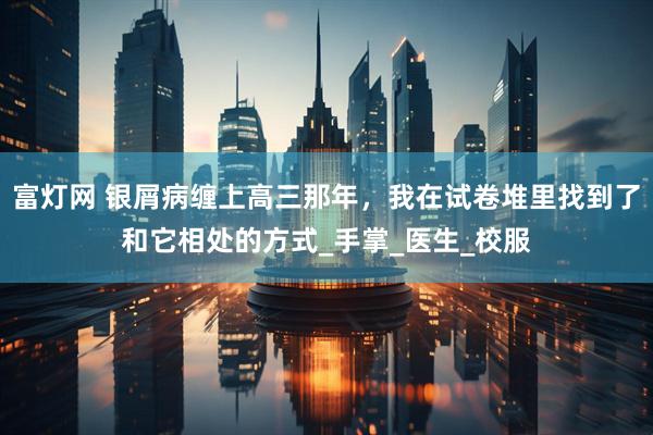 富灯网 银屑病缠上高三那年，我在试卷堆里找到了和它相处的方式_手掌_医生_校服