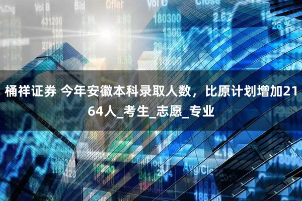 桶祥证券 今年安徽本科录取人数，比原计划增加2164人_考生_志愿_专业