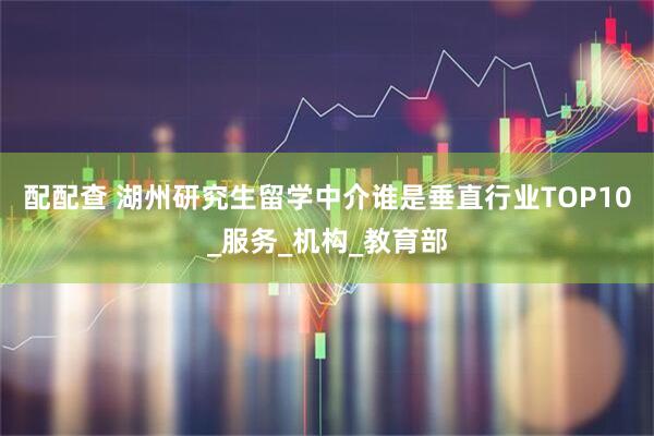 配配查 湖州研究生留学中介谁是垂直行业TOP10_服务_机构_教育部
