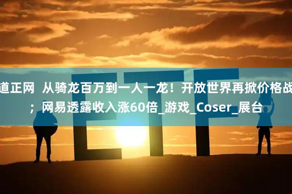 道正网  从骑龙百万到一人一龙！开放世界再掀价格战；网易透露收入涨60倍_游戏_Coser_展台