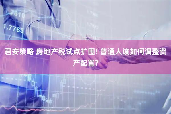 君安策略 房地产税试点扩围! 普通人该如何调整资产配置?