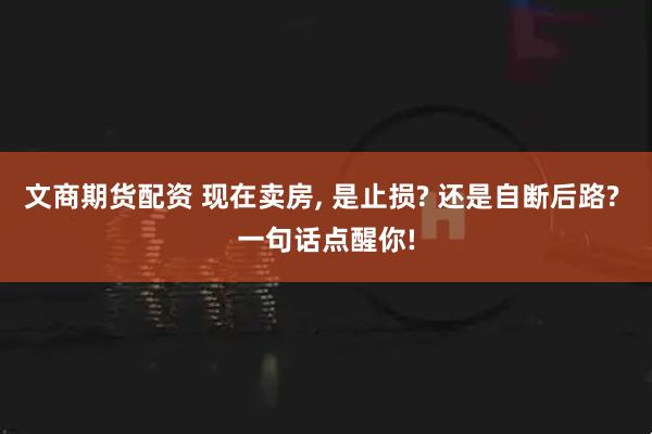 文商期货配资 现在卖房, 是止损? 还是自断后路? 一句话点醒你!