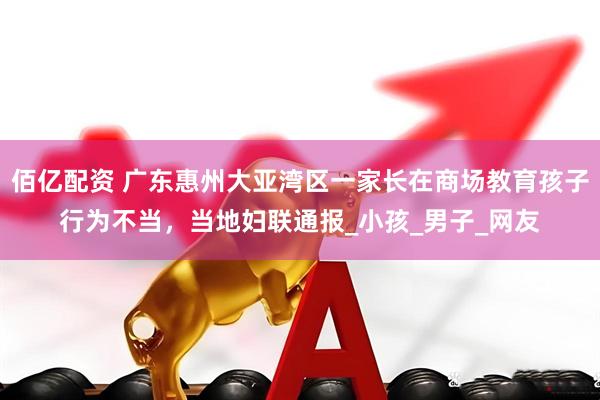 佰亿配资 广东惠州大亚湾区一家长在商场教育孩子行为不当，当地妇联通报_小孩_男子_网友