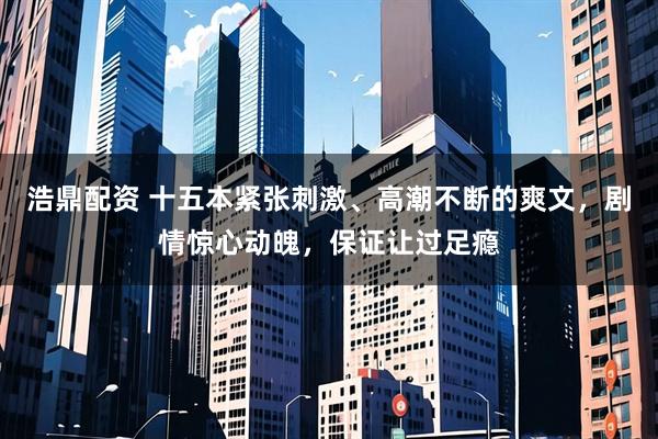 浩鼎配资 十五本紧张刺激、高潮不断的爽文，剧情惊心动魄，保证让过足瘾