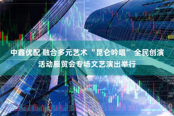 中鑫优配 融合多元艺术 “昆仑吟唱” 全民创演活动服贸会专场文艺演出举行