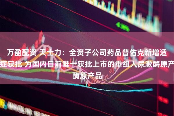 万盈配资 天士力：全资子公司药品普佑克新增适应症获批 为国内目前唯一获批上市的重组人尿激酶原产品