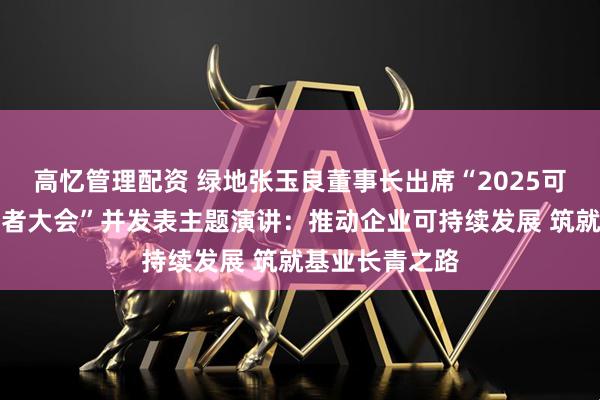 高忆管理配资 绿地张玉良董事长出席“2025可持续全球领导者大会”并发表主题演讲:推动企业可持续发展 筑就基业长青之路