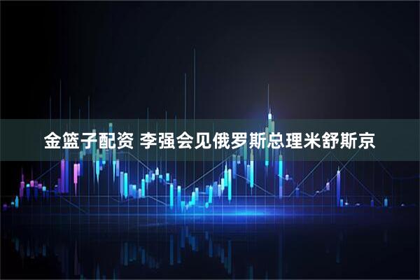 金篮子配资 李强会见俄罗斯总理米舒斯京