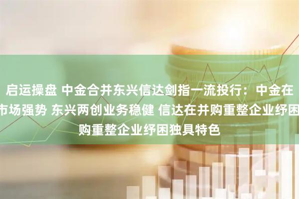 启运操盘 中金合并东兴信达剑指一流投行：中金在港股IPO市场强势 东兴两创业务稳健 信达在并购重整企业纾困独具特色