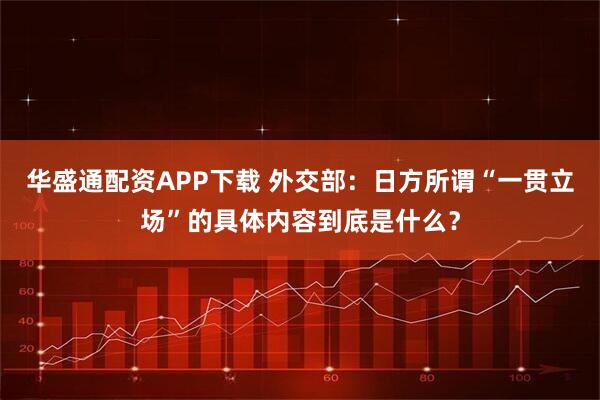 华盛通配资APP下载 外交部：日方所谓“一贯立场”的具体内容到底是什么？