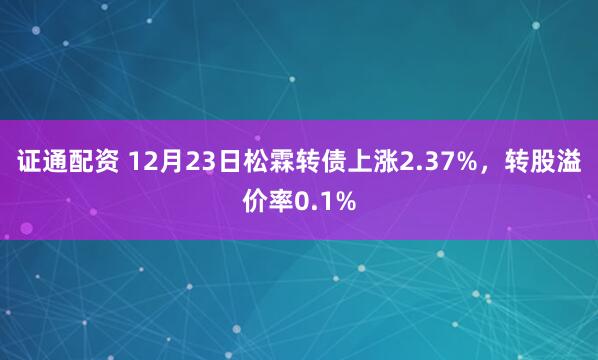 证通配资 12月23日松霖转债上涨2.37%，转股溢价率0.1%