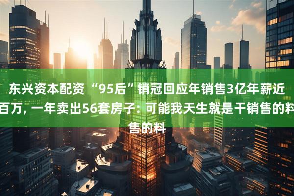 东兴资本配资 “95后”销冠回应年销售3亿年薪近百万, 一年卖出56套房子: 可能我天生就是干销售的料