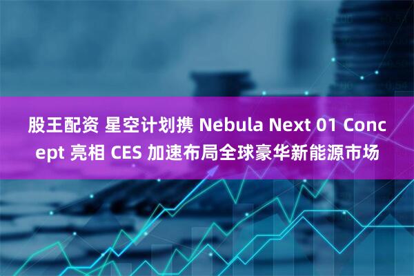 股王配资 星空计划携 Nebula Next 01 Concept 亮相 CES 加速布局全球豪华新能源市场