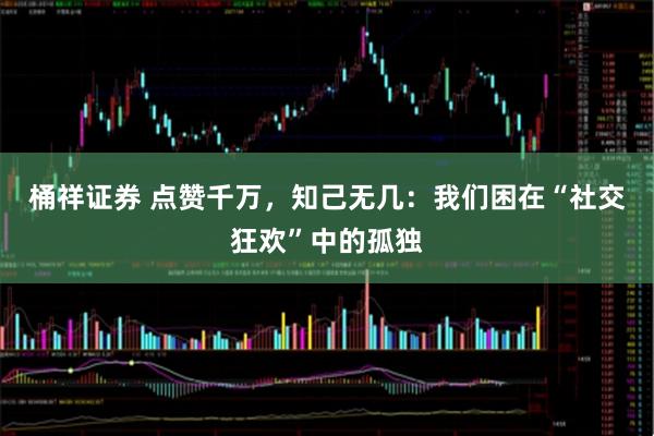 桶祥证券 点赞千万，知己无几：我们困在“社交狂欢”中的孤独