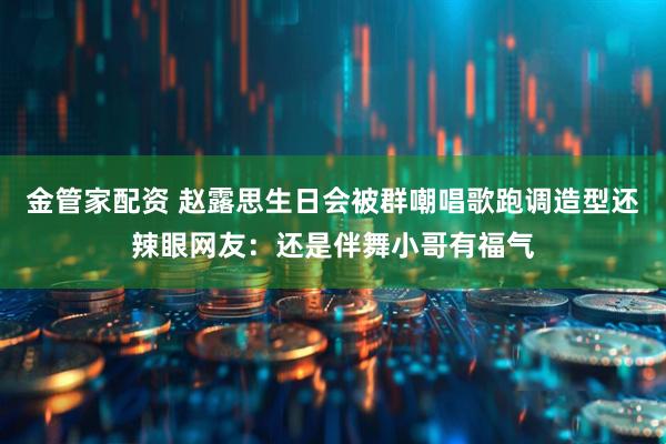 金管家配资 赵露思生日会被群嘲唱歌跑调造型还辣眼网友：还是伴舞小哥有福气