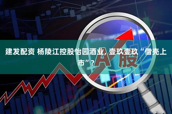 建发配资 杨陵江控股怡园酒业, 壹玖壹玖“借壳上市”?