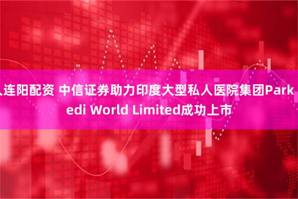久连阳配资 中信证券助力印度大型私人医院集团Park Medi World Limited成功上市